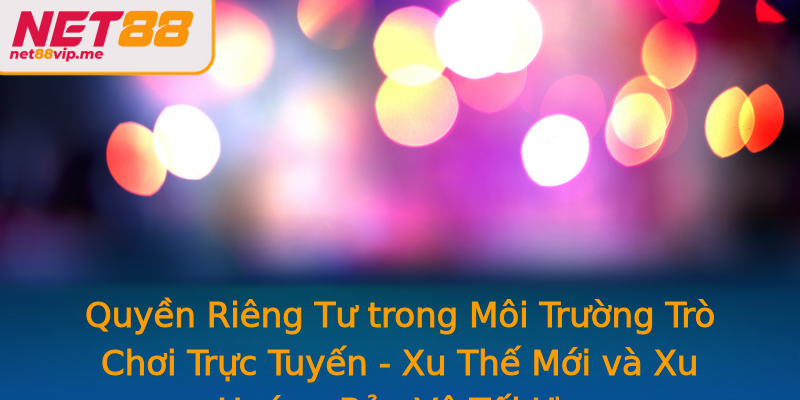 Quyền Riêng Tư trong Môi Trường Trò Chơi Trực Tuyến - Xu Thế Mới và Xu Hướng Bảo Vệ Tối Ưu